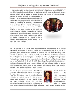 Recopilación Monográfica de Macarena Quevedo 
Más tarde, recibió certificaciones de ARIA, IFPI, GLF y RMNZ, entre otros.36 74 75 76 77 
En el Reino Unido, la canción debutó en la primera posición convirtiéndose en la primera 
canción número uno de Grande en la lista de éxitos The Official UK Charts Company, y 
ostentó el récord histórico al convertirse en la 
primera canción en debutar en el número uno del 
conteo basado por primera vez en su historia en 
ventas y streaming. Al respecto, el manager de 
Grande, Scooter Braun, comentó: «Obteniendo su 
primer número 1 en la lista de sencillos de Official 
Singles es un logro increíble y otro punto de 
referencia en el continuo éxito global de Problem. 
Gracias a los fieles seguidores del Reino Unido, que 
cuyo apoyo increíble ha hecho esto posible. Este es 
su número 1, también.»78 79 También alcanzó la 
primera posición en Irlanda, Nueva Zelanda y en la 
lista de la Unión Europea. 
El 2 de julio de 2014, «Break Free», se convertiría en la predecesora de su sencillo 
«Problem», y contó con la colaboración del disc jockey alemán Zedd.80 La canción se 
posicionó en la décimo quinta posición en Billboard Hot 100, en la tercera y quinta 
posición en Australia y Nueva Zelanda, respectivamente. También logró posicionarse entre 
los veinte primeros puestos en países como Canadá, Eslovaquia, Japón, Noruega, Países 
Bajos y Suecia. Luego, lograría la octava posición en Finlandia y la certificación de un di sco 
de oro en Australia. El 29 de julio de 2014, «Bang Bang» fue publicado. Grande colaboró 
en la canción junto a Nicki Minaj y Jessie J. Debutó en la lista Billboard Hot 100 en la sexta 
posición y lograría ingresar entre las diez primeras posiciones en países como Australia, 
Canadá, Corea del Sur, Dinamarca y Nueva Zelanda. 
Un mes después, para promocionar «Break Free», Grande finalmente 
publicó el video oficial de la canción en Vevo, por su cuenta de 
YouTube. Esto ayudó a que la canción obtuviera más descargas 
digitales y ascienda desde la décimo octava posición hasta el 
cuarto lugar del conteo Hot 100 y Grande lograra posicionar entre 
los diez primeros lugares tres canciones simultáneamente 
en dicha lista. Esa misma fecha del 20 de agosto de 2014, la rapera 
Iggy Azalea también obtuvo el mismo logro de Grande, y fue la primera vez en la historia 
5 
 