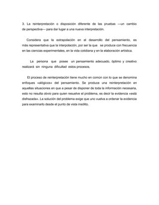 3. La reinterpretación o disposición diferente de las pruebas —un cambio
de perspectiva— para dar lugar a una nueva interpretación.


   Considera que la extrapolación en el desarrollo del pensamiento, es
más representativa que la interpolación, por ser la que se produce con frecuencia
en las ciencias experimentales, en la vida cotidiana y en la elaboración artística.


     La   persona    que    posee   un pensamiento adecuado, óptimo y creativo
realizará sin ninguna dificultad estos procesos.


   El proceso de reinterpretación tiene mucho en común con lo que se denomina
enfoques «alógicos» del pensamiento. Se produce una reinterpretación en
aquellas situaciones en que a pesar de disponer de toda la información necesaria,
esto no resulta obvio para quien resuelve el problema, es decir la evidencia «está
disfrazada». La solución del problema exige que uno vuelva a ordenar la evidencia
para examinarlo desde el punto de vista insólito.
 