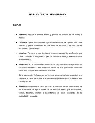 HABILIDADES DEL PENSAMIENTO



SIMPLES




  •   Resumir: Reducir a términos breves y precisos lo esencial de un asunto a
      materia.

  •   Observar: Fijarse en un punto excluyendo todo lo demás; excluye una parte de la
      realidad, y puede convertirse en una forma de controlar o esquivar ciertas
      emociones o pensamientos.

  •   Imaginar: Formarse la idea de algo no presente, representar idealmente una
      cosa; crearla en la imaginación, percibir mentalmente algo no enteramente
      experimentado.

  •   Interpretar: Es la identificación, denominación y agrupamiento de organismos en
      un sistema establecido. Las numerosas formas de vida que existen deben ser
      nombradas y organizadas de manera ordenada.

      Es la agrupación de las cosas conforme a ciertos principios, encontrar con
      precisión la clase específica a la que pertenecen los objetos en base a sus
      características.

  •   Clasificar: Concepción o visión personal, de cualquier tipo de idea u objeto, es
      ser consciente de algo a través de los sentidos. De lo que escuchamos,
      vemos, tocamos, olemos o degustamos; es tener conciencia de la
      estimulación sensorial.
 