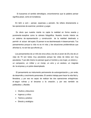Si buscamos el sentido etimológico, encontraremos que la palabra pensar
significa pesar, como en la balanza.


   En latín a com - pensar, expensas y pensión. Se refiere directamente a
las operaciones de examinar, ponderar y juzgar.


    Es obvio que nuestra mente no capta la realidad en forma exacta y
puramente receptiva como la cámara fotográfica. Nuestro mundo interior es
un sistema de representación y construcción          de la realidad destinado a
permitir el actuar del sujeto. El pensar no es desinteresado ni desencarnado. Tus
pensamientos porque tu vida no es mi vida; y las situaciones problemáticas que
afrontas tú, no son las que afronto yo.


   Los pensamientos de un niño de cinco años y los de un joven de 20 y los de un
viejo de 70 son todos muy peculiares porque las vidas de éstos son muy
peculiares. Y por ello mismo no piensan igual un hombre y una mujer, un obrero y
un campesino, un militar y un monje, un amo y un esclavo, un magnate
de la empresa y un pobre desempleado.


    El pensamiento es instrumento permanente de autoorganización y, por ende,
de desarrollo y crecimiento personales. El cerebro trabaja para hacer la vida fácil y
llevadera, y por eso es capaz de realizar las dos operaciones antagónicas:
el seguir rutinas y el lanzarse a la creación; y por eso también es
polifacético y flexible:


   •    Intuitivo y discursivo
   •    Ingenuo y crítico
   •    Teórico y práctico
   •    Directo y analógico
 