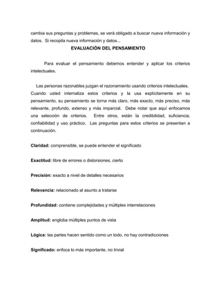 cambia sus preguntas y problemas, se verá obligado a buscar nueva información y
datos. Si recopila nueva información y datos...
                     EVALUACIÓN DEL PENSAMIENTO


       Para evaluar el pensamiento debemos entender y aplicar los criterios
intelectuales.


   Las personas razonables juzgan el razonamiento usando criterios intelectuales.
Cuando usted internaliza estos criterios y la usa explícitamente en su
pensamiento, su pensamiento se torna más claro, más exacto, más preciso, más
relevante, profundo, extenso y más imparcial. Debe notar que aquí enfocamos
una selección de criterios.       Entre otros, están la credibilidad, suficiencia,
confiabilidad y uso práctico. Las preguntas para estos criterios se presentan a
continuación.


Claridad: comprensible, se puede entender el significado


Exactitud: libre de errores o distorsiones, cierto


Precisión: exacto a nivel de detalles necesarios


Relevancia: relacionado al asunto a tratarse


Profundidad: contiene complejidades y múltiples interrelaciones


Amplitud: engloba múltiples puntos de vista


Lógica: las partes hacen sentido como un todo, no hay contradicciones


Significado: enfoca lo más importante, no trivial
 