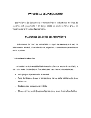 PATOLOGÍAS DEL PENSAMIENTO



   Los trastornos del pensamiento suelen ser divididos en trastornos del curso, del
contenido del pensamiento y, en ciertos casos se añade un tercer grupo, los
trastornos de la vivencia del pensamiento.



               TRASTORNOS DEL CURSO DEL PENSAMIENTO



   Los trastornos del curso del pensamiento incluyen patologías de la fluidez del
pensamiento, es decir, como se formulan, organizan y presentan los pensamientos
de un individuo.



Trastornos de la velocidad



   Los trastornos de la velocidad incluyen patologías que afectan la cantidad y la
velocidad de los pensamientos. Sus principales trastornos son los siguientes: 1

   •   Taquipsiquia o pensamiento acelerado
   •   Fuga de ideas en la que el pensamiento parece saltar súbitamente de un
       tema a otro

   •   Bradipsiquia o pensamiento inhibido

   •   Bloqueo o interrupción brusca del pensamiento antes de completar la idea
 