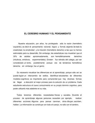 EL CEREBRO HUMANO Y EL PENSAMIENTO



       Nuestra educación, por años, ha privilegiado         sólo la razón (hemisferio
izquierdo), es decir el pensamiento racional, lógico y formal, dejando de lado la
creatividad, la emotividad y la intuición (hemisferio derecho) a las que no hemos
estimulado para su desarrollo. Sin embargo, las estadísticas nos muestran que el
30%      de      adultos   aproximadamente,     son hemisféricamente         derechos
(intuitivos, emotivos,     experimentales). Einsten   fue retirado del colegio, por ser
considerado un tonto,       posiblemente    porque    era   de tendencia hemisférica
derecha; sin embargo, fue un genio.


     Es necesario visualizar las diferencias en el aprendizaje, porque sólo así se
puede lograr un intercambio de estilos. Identificar estudiantes de diferentes
modelos cognitivos es importante para comprender que hay diversas formas
de    llegar     a descubrir el mejor proceso para la solución de un problema. Cada
estudiante estructura el nuevo conocimiento en su propio dominio cognitivo, para
poder utilizarlo más adelante en su vida.


     Todos       tenemos   diferentes   necesidades físicas y sociales. Durante el
proceso        de aprendizaje algunas personas necesitan por ejemplo,          realizar
diferentes acciones. Algunos para pensar caminan, otros dibujan, escriben,
hablan. La información se construye con todo el cuerpo, no sólo con el cerebro.
 