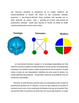 Así, Herrmann estructura la arquitectura de su modelo metafórico del
cerebro planteando la división del mismo en dos cuadrantes corticales
superiores y dos límbicos inferiores. Cada cuadrante está asociado con un
estilo particular de pensar, crear y aprender por lo tanto, cada proceso de
pensamiento individual      puede estar descrito en función de dónde se hallan
nuestras preferencias en estos cuatro modos.




     La herramienta Herrmann, basada en la tecnología desarrollada por Ned
Herrmann durante su gestión en General Electric, permite conocer las preferencias
cerebrales y los distintos modos y estilos de pensamiento de una persona. El perfil
brinda a través de una interpretación metafórica de cómo opera el cerebro, los
modos preferidos de percepción, pensamiento, resolución de problemas, toma de
decisiones y aprendizaje.


   Asimismo, el perfil Herrmann permite hacer una comparación entre el estilo de
pensamiento percibido por el individuo y el que se está utilizando de acuerdo al
momento que se vive ó a las condiciones de trabajo en las que se encuentra. Esto
nos permite inferir si la persona se siente bien con lo que está haciendo, si puede
 