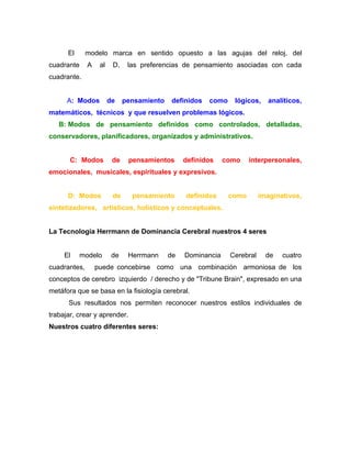 El      modelo marca en sentido opuesto a las agujas del reloj, del
cuadrante     A    al    D,    las preferencias de pensamiento asociadas con cada
cuadrante.


      A: Modos          de    pensamiento    definidos   como    lógicos,     analíticos,
matemáticos, técnicos y que resuelven problemas lógicos.
   B: Modos de pensamiento definidos como controlados, detalladas,
conservadores, planificadores, organizados y administrativos.


       C: Modos          de    pensamientos      definidos    como     interpersonales,
emocionales, musicales, espirituales y expresivos.


      D: Modos           de     pensamiento      definidos      como       imaginativos,
sintetizadores, artísticos, holísticos y conceptuales.


La Tecnología Herrmann de Dominancia Cerebral nuestros 4 seres


     El     modelo       de    Herrmann     de   Dominancia     Cerebral     de   cuatro
cuadrantes,       puede concebirse como una combinación armoniosa de los
conceptos de cerebro izquierdo / derecho y de "Tribune Brain", expresado en una
metáfora que se basa en la fisiología cerebral.
      Sus resultados nos permiten reconocer nuestros estilos individuales de
trabajar, crear y aprender.
Nuestros cuatro diferentes seres:
 