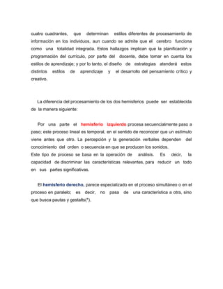 cuatro cuadrantes,     que      determinan        estilos diferentes de procesamiento de
información en los individuos, aun cuando se admite que el cerebro funciona
como una totalidad integrada. Estos hallazgos implican que la planificación y
programación del currículo, por parte del            docente, debe tomar en cuenta los
estilos de aprendizaje; y por lo tanto, el diseño de estrategias atenderá estos
distintos   estilos   de    aprendizaje       y   el desarrollo del pensamiento crítico y
creativo.




   La diferencia del procesamiento de los dos hemisferios puede ser establecida
de la manera siguiente:


   Por una parte el hemisferio izquierdo procesa secuencialmente paso a
paso; este proceso lineal es temporal, en el sentido de reconocer que un estímulo
viene antes que otro. La percepción y la generación verbales dependen                   del
conocimiento del orden o secuencia en que se producen los sonidos.
Este tipo de proceso se basa en la operación de              análisis.   Es    decir,    la
capacidad de discriminar las características relevantes, para reducir un todo
en sus partes significativas.


   El hemisferio derecho, parece especializado en el proceso simultáneo o en el
proceso en paralelo;       es   decir,   no   pasa    de   una característica a otra, sino
que busca pautas y gestalts(*).
 
