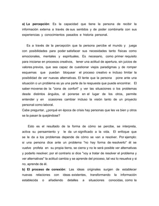 a) La percepción: Es la capacidad que tiene la persona de recibir la
información externa a través de sus sentidos y de poder combinarla con sus
experiencias y conocimientos pasados e historia personal.


   Es a través de la percepción que la persona percibe el mundo y               juega
con posibilidades para poder satisfacer sus necesidades tanto físicas como
emocionales, mentales y espirituales. Es necesario, como primer requisito
para iniciarse en procesos creativos, tener una actitud de apertura, sin juicios de
valores previos, que sea capaz de cuestionar viejos paradigmas y de romper
esquemas      que    puedan      bloquear     el proceso creativo e incluso limitar la
posibilidad de ver nuevas alternativas. El lente que la persona        pone ante una
situación o un problema es ya una parte de la respuesta que puede encontrar. El
saber moverse de la "zona de confort" y ver las situaciones o los problemas
desde distintos ángulos, el ponerse en el lugar de los otros, permite
entender y en        ocasiones cambiar incluso la visión tanto de un proyecto
personal como laboral.
Cabe preguntar, ¿porqué en época de crisis hay personas que les va bien y otros
se la pasan la quejándose?


    Esto es el resultado de la forma de cómo se percibe, se interpreta,
activa su pensamiento y          le da un significado a la vida.     El enfoque que
se le da a los problemas depende de cómo se van a resolver. Por ejemplo:
si una persona dice ante un problema "no hay forma de resolverlo" él se
vuelve profeta en su propia tierra, se cierra y no le será posible ver alternativas
y poderlo resolver; por el contrario si dice "voy a tratar de resolver el problema y
ver alternativas" la actitud cambia y se aprende del proceso, tal vez lo resuelva y si
no, aprende de él.
b) El proceso de conexión: Las ideas originales surgen de establecer
nuevas    relaciones     con   ideas existentes,     transformando    la   información
establecida    o     añadiendo     detalles     a   situaciones   conocidas, como la
 