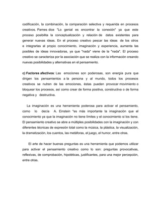 codificación, la combinación, la comparación selectiva y requerida en procesos
creativos. Parnes dice "Lo genial es encontrar la conexión" ya que este
proceso posibilita la conceptualización y relación de        datos existentes para
generar nuevas ideas. En el proceso creativo pescar las ideas de los otros
e integrarlas al propio conocimiento, imaginación y experiencia, aumenta las
posibles de ideas innovadoras, ya que "nada" viene de la "nada". El proceso
creativo se caracteriza por la asociación que se realiza con la información creando
nuevas posibilidades y alternativas en el pensamiento.


c) Factores afectivos: Las emociones son poderosas, son energía pura que
dirigen los pensamientos a la persona y al mundo, todos los procesos
creativos se nutren de las emociones, éstas pueden provocar movimiento o
bloquear los procesos, así como crear de forma positiva, constructiva o de forma
negativa y destructiva.


   La imaginación es una herramienta poderosa para activar el pensamiento,
como     lo    decía   A. Einstein "es más importante la imaginación que el
conocimiento ya que la imaginación no tiene límites y el conocimiento si los tiene.
El pensamiento creativo se abre a múltiples posibilidades con la imaginación y con
diferentes técnicas de expresión total como la música, la plástica, la visualización,
la dramatización, los cuentos, las metáforas, el juego, el humor, entre otras.


    El arte de hacer buenas preguntas es una herramienta que podemos utilizar
para activar el pensamiento creativo como lo son: preguntas provocativas,
reflexivas, de comprobación, hipotéticas, justificantes, para una mejor percepción,
entre otras.
 