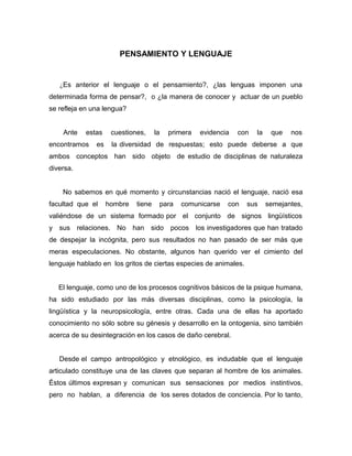 PENSAMIENTO Y LENGUAJE


   ¿Es anterior el lenguaje o el pensamiento?, ¿las lenguas imponen una
determinada forma de pensar?, o ¿la manera de conocer y actuar de un pueblo
se refleja en una lengua?


    Ante   estas     cuestiones,     la   primera   evidencia   con   la    que   nos
encontramos    es    la diversidad de respuestas; esto puede deberse a que
ambos conceptos han sido objeto de estudio de disciplinas de naturaleza
diversa.


    No sabemos en qué momento y circunstancias nació el lenguaje, nació esa
facultad que el     hombre   tiene    para   comunicarse    con   sus      semejantes,
valiéndose de un sistema formado por el conjunto de signos lingüísticos
y sus relaciones. No han sido pocos los investigadores que han tratado
de despejar la incógnita, pero sus resultados no han pasado de ser más que
meras especulaciones. No obstante, algunos han querido ver el cimiento del
lenguaje hablado en los gritos de ciertas especies de animales.


   El lenguaje, como uno de los procesos cognitivos básicos de la psique humana,
ha sido estudiado por las más diversas disciplinas, como la psicología, la
lingüística y la neuropsicología, entre otras. Cada una de ellas ha aportado
conocimiento no sólo sobre su génesis y desarrollo en la ontogenia, sino también
acerca de su desintegración en los casos de daño cerebral.


   Desde el campo antropológico y etnológico, es indudable que el lenguaje
articulado constituye una de las claves que separan al hombre de los animales.
Éstos últimos expresan y comunican sus sensaciones por medios instintivos,
pero no hablan, a diferencia de los seres dotados de conciencia. Por lo tanto,
 