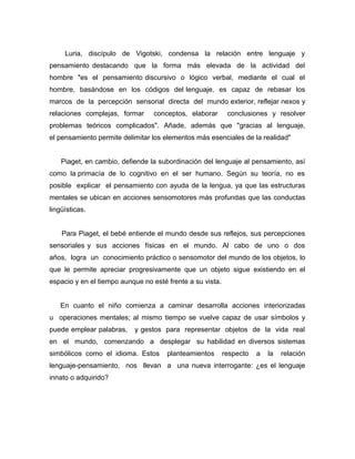 Luria, discípulo de Vigotski, condensa la relación entre lenguaje y
pensamiento destacando que la forma más elevada de la actividad del
hombre "es el pensamiento discursivo o lógico verbal, mediante el cual el
hombre, basándose en los códigos del lenguaje, es capaz de rebasar los
marcos de la percepción sensorial directa del mundo exterior, reflejar nexos y
relaciones complejas, formar     conceptos, elaborar        conclusiones y resolver
problemas teóricos complicados". Añade, además que "gracias al lenguaje,
el pensamiento permite delimitar los elementos más esenciales de la realidad"


    Piaget, en cambio, defiende la subordinación del lenguaje al pensamiento, así
como la primacía de lo cognitivo en el ser humano. Según su teoría, no es
posible explicar el pensamiento con ayuda de la lengua, ya que las estructuras
mentales se ubican en acciones sensomotores más profundas que las conductas
lingüísticas.


    Para Piaget, el bebé entiende el mundo desde sus reflejos, sus percepciones
sensoriales y sus acciones físicas en el mundo. Al cabo de uno o dos
años, logra un conocimiento práctico o sensomotor del mundo de los objetos, lo
que le permite apreciar progresivamente que un objeto sigue existiendo en el
espacio y en el tiempo aunque no esté frente a su vista.


   En cuanto el niño comienza a caminar desarrolla acciones interiorizadas
u operaciones mentales; al mismo tiempo se vuelve capaz de usar símbolos y
puede emplear palabras,    y gestos para representar objetos de la vida real
en el mundo, comenzando a desplegar su habilidad en diversos sistemas
simbólicos como el idioma. Estos      planteamientos       respecto   a   la   relación
lenguaje-pensamiento, nos llevan a una nueva interrogante: ¿es el lenguaje
innato o adquirido?
 