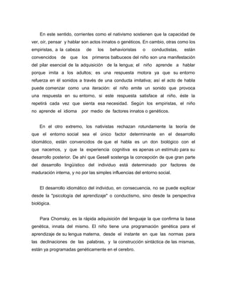 En este sentido, corrientes como el nativismo sostienen que la capacidad de
ver, oír, pensar y hablar son actos innatos o genéticos. En cambio, otras como los
empiristas, a la cabeza     de     los   behavioristas   o    conductistas,   están
convencidos    de   que   los    primeros balbuceos del niño son una manifestación
del pilar esencial de la adquisición de la lengua; el niño aprende a hablar
porque imita a los adultos; es una respuesta motora ya que su entorno
refuerza en él sonidos a través de una conducta imitativa; así el acto de habla
puede comenzar como una iteración: el niño emite un sonido que provoca
una respuesta en su entorno, si este respuesta satisface al niño, éste la
repetirá cada vez que sienta esa necesidad. Según los empiristas, el niño
no aprende el idioma      por medio de factores innatos o genéticos.


    En el otro extremo, los nativistas rechazan rotundamente la teoría de
que el entorno social sea el único factor determinante en el desarrollo
idiomático, están convencidos de que el habla es un don biológico con el
que nacemos, y que la experiencia cognitiva es apenas un estímulo para su
desarrollo posterior. De ahí que Gesell sostenga la concepción de que gran parte
del desarrollo lingüístico del individuo está determinado por factores de
maduración interna, y no por las simples influencias del entorno social.


    El desarrollo idiomático del individuo, en consecuencia, no se puede explicar
desde la "psicología del aprendizaje" o conductismo, sino desde la perspectiva
biológica.


    Para Chomsky, es la rápida adquisición del lenguaje la que confirma la base
genética, innata del mismo. El niño tiene una programación genética para el
aprendizaje de su lengua materna, desde el instante en que las normas para
las declinaciones de las palabras, y la construcción sintáctica de las mismas,
están ya programadas genéticamente en el cerebro.
 