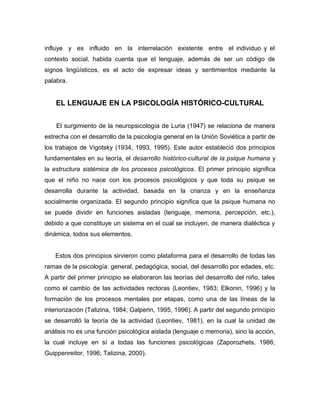 influye y es influido en la interrelación existente entre el individuo y el
contexto social, habida cuenta que el lenguaje, además de ser un código de
signos lingüísticos, es el acto de expresar ideas y sentimientos mediante la
palabra.


    EL LENGUAJE EN LA PSICOLOGÍA HISTÓRICO-CULTURAL


    El surgimiento de la neuropsicología de Luria (1947) se relaciona de manera
estrecha con el desarrollo de la psicología general en la Unión Soviética a partir de
los trabajos de Vigotsky (1934, 1993, 1995). Este autor estableció dos principios
fundamentales en su teoría, el desarrollo histórico-cultural de la psique humana y
la estructura sistémica de los procesos psicológicos. El primer principio significa
que el niño no nace con los procesos psicológicos y que toda su psique se
desarrolla durante la actividad, basada en la crianza y en la enseñanza
socialmente organizada. El segundo principio significa que la psique humana no
se puede dividir en funciones aisladas (lenguaje, memoria, percepción, etc.),
debido a que constituye un sistema en el cual se incluyen, de manera dialéctica y
dinámica, todos sus elementos.


    Estos dos principios sirvieron como plataforma para el desarrollo de todas las
ramas de la psicología: general, pedagógica, social, del desarrollo por edades, etc.
A partir del primer principio se elaboraron las teorías del desarrollo del niño, tales
como el cambio de las actividades rectoras (Leontiev, 1983; Elkonin, 1996) y la
formación de los procesos mentales por etapas, como una de las líneas de la
interiorización (Talizina, 1984; Galperin, 1995, 1996). A partir del segundo principio
se desarrolló la teoría de la actividad (Leontiev, 1981), en la cual la unidad de
análisis no es una función psicológica aislada (lenguaje o memoria), sino la acción,
la cual incluye en sí a todas las funciones psicológicas (Zaporozhets, 1986;
Guippenreitor, 1996; Talizina, 2000).
 