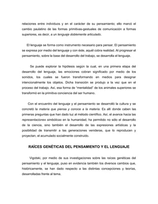 relaciones entre individuos y en el carácter de su pensamiento; ello marcó el
cambio paulatino de las formas primitivas-gestuales de comunicación a formas
superiores, es decir, a un lenguaje doblemente articulado.


   El lenguaje se forma como instrumento necesario para pensar. El pensamiento
se expresa por medio del lenguaje y con éste, aquél cobra realidad. Al progresar el
pensamiento, sobre la base del desarrollo del trabajo, se desarrolla el lenguaje.


     Se puede explorar la hipótesis según la cual, en una primera etapa del
desarrollo del lenguaje, las emociones cobran significado por medio de los
sonidos, los cuales se fueron transformando en medios para designar
intencionalmente los objetos. Dicha transición se produjo a la vez que en el
proceso del trabajo. Así, esa forma de “mentalidad” de los animales superiores se
transformó en la primitiva conciencia del ser humano.


    Con el encuentro del lenguaje y el pensamiento se desarrolló la cultura y se
concretó la materia que piensa y conoce a la materia. Es allí donde caben las
primeras preguntas que han dado luz al método científico. Así, el avance hacia las
representaciones simbólicas en la humanidad, ha permitido no sólo el desarrollo
de la ciencia, sino también el desarrollo de las expresiones artísticas y la
posibilidad de transmitir a las generaciones venideras, que lo reproducen y
proyectan, el acumulado socialmente construido.


    RAÍCES GENÉTICAS DEL PENSAMIENTO Y EL LENGUAJE


     Vigotski, por medio de sus investigaciones sobre las raíces genéticas del
pensamiento y el lenguaje, puso en evidencia también los diversos cambios que,
históricamente, se han dado respecto a las distintas concepciones y teorías,
desarrolladas frente al tema.
 