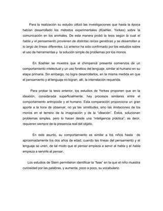 Para la realización su estudio utilizó las investigaciones que hasta la época
habían desarrollado los métodos experimentales (Koehler, Yerkes) sobre la
comunicación en los animales. De esta manera probó la tesis según la cual el
habla y el pensamiento provienen de distintas raíces genéticas y se desarrollan a
lo largo de líneas diferentes. Lo anterior ha sido confirmado por los estudios sobre
el uso de herramientas y la solución simple de problemas por los monos.


       En Koehler se muestra que el chimpancé presenta comienzos de un
comportamiento intelectual y un uso fonético del lenguaje, similar al humano en su
etapa primaria. Sin embargo, no logra desarrollarlos, en la misma medida en que
el pensamiento y el lenguaje no logran, allí, la interrelación requerida.


     Para probar la tesis anterior, los estudios de Yerkes proponen que en la
ideación,   considerada    superficialmente,   hay   procesos    similares   entre   el
comportamiento antropoide y el humano. Esta comparación proporciona un gran
aporte a la hora de observar, no ya las similitudes, sino las limitaciones de los
monos en el terreno de la imaginación y de la “ideación”. Éstos, solucionan
problemas simples, pero lo hacen desde una “inteligencia práctica”; es decir,
requieren siempre de la presencia real del objeto.


       En este asunto, su comportamiento es similar a los niños hasta                de
aproximadamente los dos años de edad; cuando las líneas del pensamiento y el
lenguaje se unen, de tal modo que el pensar empieza a servir al habla y el habla
empieza a servirle al pensar.


   Los estudios de Stern permitieron identificar la “fase” en la que el niño muestra
curiosidad por las palabras, y aumenta, poco a poco, su vocabulario.
 