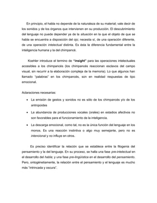 En principio, el habla no depende de la naturaleza de su material; vale decir de
los sonidos y de los órganos que intervienen en su producción. El descubrimiento
del lenguaje no puede depender ya de la situación en la que el objeto de que se
habla se encuentra a disposición del ojo; necesita sí, de una operación diferente,
de una operación intelectual distinta. Es ésta la diferencia fundamental entre la
inteligencia humana y la del chimpancé.


    Koehler introduce el termino de “insight” para las operaciones intelectuales
accesibles a los chimpancés (los chimpancés reaccionan esclavos del campo
visual, sin recurrir a la elaboración compleja de la memoria). Lo que algunos han
llamado “palabras” en los chimpancés, son en realidad respuestas de tipo
emocional.


Aclaraciones necesarias:

   •   La emisión de gestos y sonidos no es sólo de los chimpancés y/o de los
       antropoides

   •   La abundancia de producciones vocales (orales) en estadios afectivos no
       son favorables para el funcionamiento de la inteligencia.

   •   La descarga emocional, como tal, no es la única función del lenguaje en los
       monos. Es una reacción instintiva o algo muy semejante, pero no es
       intencional y no influye en otros.


       Es preciso identificar la relación que se establece entre la filogenia del
pensamiento y la del lenguaje. En su proceso, se halla una fase pre-intelectual en
el desarrollo del habla; y una fase pre-lingüística en el desarrollo del pensamiento.
Pero, ontogénetiamente, la relación entre el pensamiento y el lenguaje es mucho
más “intrincada y oscura”.
 