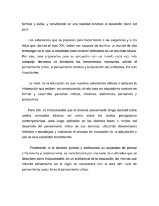 familiar y social, y convirtiendo en una realidad concreta el desarrollo pleno del
país.


    Los estudiantes que se preparen para hacer frente a las exigencias y a los
retos que plantea el siglo XXI, deben ser capaces de dominar un mundo de alta
tecnología en el que la capacidad para resolver problemas es un requisito básico.
Por eso, para prepararlos para su encuentro con un mundo cada vez más
complejo, debemos de brindarles las herramientas necesarias, siendo el
pensamiento crítico, el pensamiento creativo y la resolución de problemas, los más
importantes.


     La meta de la educación es que nuestros estudiantes utilicen y apliquen la
información que reciben, en consecuencia, el reto para los educadores consiste en
formar y desarrollar personas críticas, creativas, autónomas, pensantes y
productivas.


    Para ello, es indispensable que el docente previamente tenga claridad sobre
ciertos    conceptos   básicos   así   como   sobre   las   teorías   pedagógicas
contemporáneas, para luego aplicarlas en las distintas fases o niveles del
desarrollo del pensamiento crítico de sus alumnos, utilizando determinados
métodos y estrategias y realizando el proceso de evaluación de la adquisición y
uso de esta capacidad fundamental.


        Finalmente, si el docente ejercita y perfecciona su capacidad de pensar
críticamente y creativamente, se caracterizará por una serie de cualidades que se
describen como indispensable, en un profesional de la educación, las mismas que
influirán eficazmente en el logro de estudiantes con el más alto nivel de
pensamiento como, lo es el pensamiento crítico.
 