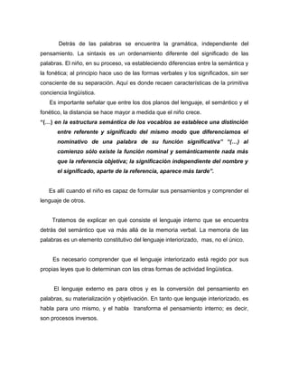 Detrás de las palabras se encuentra la gramática, independiente del
pensamiento. La sintaxis es un ordenamiento diferente del significado de las
palabras. El niño, en su proceso, va estableciendo diferencias entre la semántica y
la fonética; al principio hace uso de las formas verbales y los significados, sin ser
consciente de su separación. Aquí es donde recaen características de la primitiva
conciencia lingüística.
   Es importante señalar que entre los dos planos del lenguaje, el semántico y el
fonético, la distancia se hace mayor a medida que el niño crece.
“(…) en la estructura semántica de los vocablos se establece una distinción
       entre referente y significado del mismo modo que diferenciamos el
       nominativo de una palabra de su función significativa” “(…) al
       comienzo sólo existe la función nominal y semánticamente nada más
       que la referencia objetiva; la significación independiente del nombre y
       el significado, aparte de la referencia, aparece más tarde”.


   Es allí cuando el niño es capaz de formular sus pensamientos y comprender el
lenguaje de otros.


     Tratemos de explicar en qué consiste el lenguaje interno que se encuentra
detrás del semántico que va más allá de la memoria verbal. La memoria de las
palabras es un elemento constitutivo del lenguaje interiorizado, mas, no el único.


     Es necesario comprender que el lenguaje interiorizado está regido por sus
propias leyes que lo determinan con las otras formas de actividad lingüística.


     El lenguaje externo es para otros y es la conversión del pensamiento en
palabras, su materialización y objetivación. En tanto que lenguaje interiorizado, es
habla para uno mismo, y el habla transforma el pensamiento interno; es decir,
son procesos inversos.
 