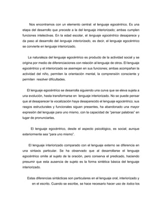 Nos encontramos con un elemento central: el lenguaje egocéntrico. Es una
etapa del desarrollo que precede a la del lenguaje interiorizado; ambas cumplen
funciones intelectivas. En la edad escolar, el lenguaje egocéntrico desaparece y
da paso al desarrollo del lenguaje interiorizado, es decir, el lenguaje egocéntrico
se convierte en lenguaje interiorizado.


    La naturaleza del lenguaje egocéntrico es producto de la actividad social y se
origina por medio de diferenciaciones con relación al lenguaje de otros. El lenguaje
egocéntrico y el interiorizado se asemejan en sus funciones; ambas acompañan la
actividad del niño, permiten la orientación mental, la comprensión consciente y
permiten resolver dificultades.


   El lenguaje egocéntrico se desarrolla siguiendo una curva que se eleva sujeta a
una evolución, hasta transformarse en lenguaje interiorizado. No se puede pensar
que al desaparecer la vocalización haya desaparecido el lenguaje egocéntrico; sus
rasgos estructurales y funcionales siguen presentes, ha abandonado una mayor
expresión del lenguaje para uno mismo, con la capacidad de “pensar palabras” en
lugar de pronunciarlas.


      El lenguaje egocéntrico, desde el aspecto psicológico, es social; aunque
exteriormente sea “para uno mismo”.


    El lenguaje interiorizado comparado con el lenguaje externo se diferencia en
una sintaxis particular. Se ha observado que al desarrollarse el lenguaje
egocéntrico omite al sujeto de la oración, pero conserva el predicado, haciendo
presumir que esta ausencia de sujeto es la forma sintética básica del lenguaje
interiorizado.


   Estas diferencias sintácticas son particulares en el lenguaje oral, interiorizado y
       en el escrito. Cuando se escribe, se hace necesario hacer uso de todos los
 