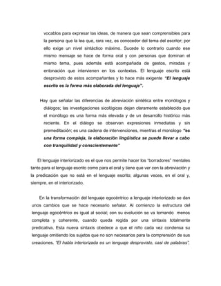 vocablos para expresar las ideas, de manera que sean comprensibles para
       la persona que la lea que, rara vez, es conocedor del tema del escritor; por
       ello exige un nivel sintáctico máximo. Sucede lo contrario cuando ese
       mismo mensaje se hace de forma oral y con personas que dominan el
       mismo tema, pues además está acompañada de gestos, miradas y
       entonación que intervienen en los contextos. El lenguaje escrito está
       desprovisto de estos acompañantes y lo hace más exigente “El lenguaje
       escrito es la forma más elaborada del lenguaje”.


     Hay que señalar las diferencias de abreviación sintética entre monólogos y
       diálogos; las investigaciones sicológicas dejan claramente establecido que
       el monólogo es una forma más elevada y de un desarrollo histórico más
       reciente. En el diálogo se observan expresiones inmediatas y sin
       premeditación; es una cadena de intervenciones, mientras el monologo “es
       una forma compleja, la elaboración lingüística se puede llevar a cabo
       con tranquilidad y conscientemente”


   El lenguaje interiorizado es el que nos permite hacer los “borradores” mentales
tanto para el lenguaje escrito como para el oral y tiene que ver con la abreviación y
la predicación que no está en el lenguaje escrito; algunas veces, en el oral y,
siempre, en el interiorizado.


    En la transformación del lenguaje egocéntrico a lenguaje interiorizado se dan
unos cambios que se hace necesario señalar. Al comienzo la estructura del
lenguaje egocéntrico es igual al social; con su evolución se va tornando menos
completa y coherente, cuando queda regida por una sintaxis totalmente
predicativa. Esta nueva sintaxis obedece a que el niño cada vez condensa su
lenguaje omitiendo los sujetos que no son necesarios para la comprensión de sus
creaciones. “El habla interiorizada es un lenguaje desprovisto, casi de palabras”,
 