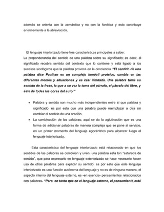 además se orienta con la semántica y no con la fonética y esto contribuye
enormemente a la abreviación.




 El lenguaje interiorizado tiene tres características principales a saber:
La preponderancia del sentido de una palabra sobre su significado; es decir, el
significado recobra sentido del contexto que lo contiene y está ligado a los
sucesos sicológicos que la palabra provoca en la conciencia “El sentido de una
palabra dice Paulhan es un complejo inmóvil proteico; cambia en las
diferentes mentes y situaciones y es casi ilimitado. Una palabra toma su
sentido de la frase, la que a su vez la toma del párrafo, el párrafo del libro, y
éste de todas las obras del autor”


   •    Palabra y sentido son mucho más independientes entre sí que palabra y
        significado: es por esto que una palabra puede reemplazar a otra sin
        cambiar el sentido de una oración.
   •    La combinación de las palabras; aquí se da la aglutinación que es una
        forma de adicionar palabras de manera compleja que se pone al servicio,
        en un primer momento del lenguaje egocéntrico para alcanzar luego el
        lenguaje interiorizado.


       Esta característica del lenguaje interiorizado está relacionado en que los
sentidos de las palabras se combinan y unen, una palabra esta tan “saturada de
sentido”, que para expresarlo en lenguaje exteriorizado se hace necesario hacer
uso de otras palabras para explicar su sentido; es por esto que este lenguaje
interiorizado es una función autónoma del lenguaje y no es de ninguna manera, el
aspecto interno del lenguaje externo, es -en esencia- pensamientos relacionados
con palabras. “Pero en tanto que en el lenguaje externo, el pensamiento está
 