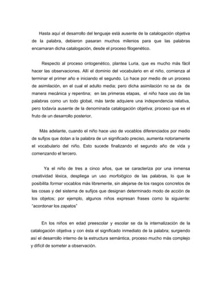 Hasta aquí el desarrollo del lenguaje está ausente de la catalogación objetiva
de la palabra, debieron pasaran muchos milenios para que las palabras
encarnaran dicha catalogación, desde el proceso filogenético.


     Respecto al proceso ontogenético, plantea Luria, que es mucho más fácil
hacer las observaciones. Allí el dominio del vocabulario en el niño, comienza al
terminar el primer año e iniciando el segundo. Lo hace por medio de un proceso
de asimilación, en el cual el adulto media; pero dicha asimilación no se da de
manera mecánica y repentina; en las primeras etapas, el niño hace uso de las
palabras como un todo global, más tarde adquiere una independencia relativa,
pero todavía ausente de la denominada catalogación objetiva; proceso que es el
fruto de un desarrollo posterior.


    Más adelante, cuando el niño hace uso de vocablos diferenciados por medio
de sufijos que dotan a la palabra de un significado preciso, aumenta notoriamente
el vocabulario del niño. Esto sucede finalizando el segundo año de vida y
comenzando el tercero.


       Ya el niño de tres a cinco años, que se caracteriza por una inmensa
creatividad léxica, despliega un uso morfológico de las palabras, lo que le
posibilita formar vocablos más libremente, sin alejarse de los rasgos concretos de
las cosas y del sistema de sufijos que designan determinado modo de acción de
los objetos; por ejemplo, algunos niños expresan frases como la siguiente:
“acordonar los zapatos”


     En los niños en edad preescolar y escolar se da la internalización de la
catalogación objetiva y con ésta el significado inmediato de la palabra; surgiendo
así el desarrollo interno de la estructura semántica, proceso mucho más complejo
y difícil de someter a observación.
 
