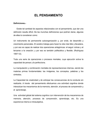 EL PENSAMIENTO

Definiciones.-

   Existe tal cantidad de aspectos relacionados con el pensamiento, que dar una
definición resulta difícil. De las munchas definiciones que podrían darse, algunas
de ellas lo consideran como:

Un instrumento de permanente autoorganización y, por ende, de desarrollo y
crecimiento personales. El cerebro trabaja para hacer la vida más feliz y llevadera,
y por eso es capaz de realizar dos operaciones antagónicas: el seguir rutinas y el
lanzarse a la creación; y por eso es también polifacético y flexible. (Rodríguez
1997-12).

Toda una serie de operaciones o procesos mentales, cuya ejecución activa la
capacidad de pensar y la perfecciona.

La manipulación y combinación mentales de representaciones internas, siendo las
materias primas fundamentales: las imágenes, los conceptos, palabras y los
símbolos.

La Capacidad de creatividad y de anticipar las consecuencias de la conducta sin
realizarla. A través del pensamiento efectuamos una actividad cognitiva donde
interactúan los mecanismos de la memoria, atención, el proceso de comprensión y
el aprendizaje.

Una actividad global del sistema cognitivo con intervención de los mecanismos de
memoria, atención, procesos de comprensión, aprendizaje, etc. Es una
experiencia interna e intrasubjetiva.
 