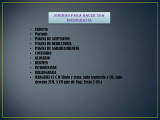 Normas para hacer una
monografía
• Cubierta
• Portada
• PÁGINA DE ACEPTACIÓN
• PÁGINA DE DEDICATORIA
• PÁGINA DE AGRADECIMIENTOS
• CONTENIDO
• GLOSARIO
• RESUMEN
• INTRODUCCIÓN
• BIBLIOGRAFIA
• MÁRGENES (3 C.M Titulo y texto, lado izquierdo 4 CM, lado
derecho 2CM, 5 CM (pie de Pag, Texto 3 CM.)
 