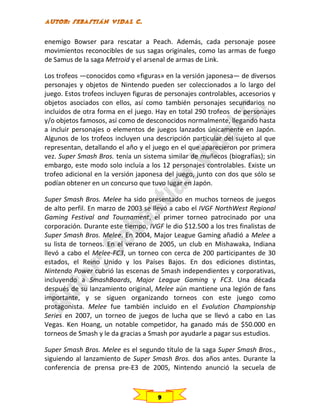 enemigo Bowser para rescatar a Peach. Además, cada personaje posee
movimientos reconocibles de sus sagas originales, como las armas de fuego
de Samus de la saga Metroid y el arsenal de armas de Link.
Los trofeos —conocidos como «figuras» en la versión japonesa— de diversos
personajes y objetos de Nintendo pueden ser coleccionados a lo largo del
juego. Estos trofeos incluyen figuras de personajes controlables, accesorios y
objetos asociados con ellos, así como también personajes secundarios no
incluidos de otra forma en el juego. Hay en total 290 trofeos de personajes
y/o objetos famosos, así como de desconocidos normalmente, llegando hasta
a incluir personajes o elementos de juegos lanzados únicamente en Japón.
Algunos de los trofeos incluyen una descripción particular del sujeto al que
representan, detallando el año y el juego en el que aparecieron por primera
vez. Super Smash Bros. tenía un sistema similar de muñecos (biografías); sin
embargo, este modo solo incluía a los 12 personajes controlables. Existe un
trofeo adicional en la versión japonesa del juego, junto con dos que sólo se
podían obtener en un concurso que tuvo lugar en Japón.
Super Smash Bros. Melee ha sido presentado en muchos torneos de juegos
de alto perfil. En marzo de 2003 se llevó a cabo el IVGF NorthWest Regional
Gaming Festival and Tournament, el primer torneo patrocinado por una
corporación. Durante este tiempo, IVGF le dio $12.500 a los tres finalistas de
Super Smash Bros. Melee. En 2004, Major League Gaming añadió a Melee a
su lista de torneos. En el verano de 2005, un club en Mishawaka, Indiana
llevó a cabo el Melee-FC3, un torneo con cerca de 200 participantes de 30
estados, el Reino Unido y los Países Bajos. En dos ediciones distintas,
Nintendo Power cubrió las escenas de Smash independientes y corporativas,
incluyendo a SmashBoards, Major League Gaming y FC3. Una década
después de su lanzamiento original, Melee aún mantiene una legión de fans
importante, y se siguen organizando torneos con este juego como
protagonista. Melee fue también incluido en el Evolution Championship
Series en 2007, un torneo de juegos de lucha que se llevó a cabo en Las
Vegas. Ken Hoang, un notable competidor, ha ganado más de $50.000 en
torneos de Smash y le da gracias a Smash por ayudarle a pagar sus estudios.
Super Smash Bros. Melee es el segundo título de la saga Super Smash Bros.,
siguiendo al lanzamiento de Super Smash Bros. dos años antes. Durante la
conferencia de prensa pre-E3 de 2005, Nintendo anunció la secuela de

9

 