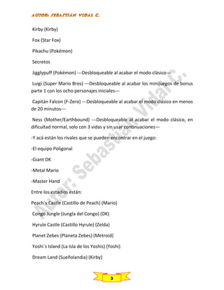 Kirby (Kirby)
Fox (Star Fox)
Pikachu (Pokémon)
Secretos
Jigglypuff (Pokémon) ---Desbloqueable al acabar el modo clásico--Luigi (Super Mario Bros) ---Desbloqueable al acabar los minijuegos de bonus
parte 1 con los ocho personajes iniciales--Capitán Falcon (F-Zero) ---Desbloqueable al acabar el modo clásico en menos
de 20 minutos--Ness (Mother/Earthbound) ---Desbloqueable al acabar el modo clásico, en
dificultad normal, solo con 3 vidas y sin usar continuaciones—
-Y acá están los rivales que se pueden encontrar en el juego:
-El equipo Poligonal
-Giant DK
-Metal Mario
-Master Hand
Entre los estadios están:
Peach´s Castle (Castillo de Peach) (Mario)
Congo Jungle (Jungla del Congo) (DK)
Hyrule Castle (Castillo Hyrule) (Zelda)
Planet Zebes (Planeta Zebes) (Metroid)
Yoshi´s Island (La Isla de los Yoshis) (Yoshi)
Dream Land (Sueñolandia) (Kirby)

3

 