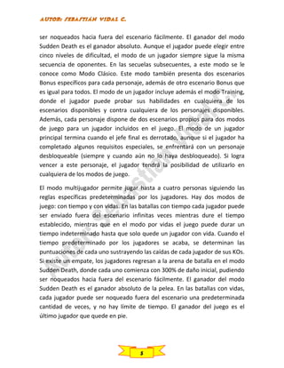 ser noqueados hacia fuera del escenario fácilmente. El ganador del modo
Sudden Death es el ganador absoluto. Aunque el jugador puede elegir entre
cinco niveles de dificultad, el modo de un jugador siempre sigue la misma
secuencia de oponentes. En las secuelas subsecuentes, a este modo se le
conoce como Modo Clásico. Este modo también presenta dos escenarios
Bonus específicos para cada personaje, además de otro escenario Bonus que
es igual para todos. El modo de un jugador incluye además el modo Training,
donde el jugador puede probar sus habilidades en cualquiera de los
escenarios disponibles y contra cualquiera de los personajes disponibles.
Además, cada personaje dispone de dos escenarios propios para dos modos
de juego para un jugador incluidos en el juego. El modo de un jugador
principal termina cuando el jefe final es derrotado, aunque si el jugador ha
completado algunos requisitos especiales, se enfrentará con un personaje
desbloqueable (siempre y cuando aún no lo haya desbloqueado). Si logra
vencer a este personaje, el jugador tendrá la posibilidad de utilizarlo en
cualquiera de los modos de juego.
El modo multijugador permite jugar hasta a cuatro personas siguiendo las
reglas específicas predeterminadas por los jugadores. Hay dos modos de
juego: con tiempo y con vidas. En las batallas con tiempo cada jugador puede
ser enviado fuera del escenario infinitas veces mientras dure el tiempo
establecido, mientras que en el modo por vidas el juego puede durar un
tiempo indeterminado hasta que solo quede un jugador con vida. Cuando el
tiempo predeterminado por los jugadores se acaba, se determinan las
puntuaciones de cada uno sustrayendo las caídas de cada jugador de sus KOs.
Si existe un empate, los jugadores regresan a la arena de batalla en el modo
Sudden Death, donde cada uno comienza con 300% de daño inicial, pudiendo
ser noqueados hacia fuera del escenario fácilmente. El ganador del modo
Sudden Death es el ganador absoluto de la pelea. En las batallas con vidas,
cada jugador puede ser noqueado fuera del escenario una predeterminada
cantidad de veces, y no hay límite de tiempo. El ganador del juego es el
último jugador que quede en pie.

5

 