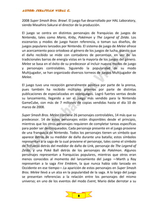 2008 Super Smash Bros. Brawl. El juego fue desarrollado por HAL Laboratory,
siendo Masahiro Sakurai el director de la producción.
El juego se centra en distintos personajes de franquicias de juegos de
Nintendo, tales como Mario, Kirby, Pokémon y The Legend of Zelda. Los
escenarios y modos de juego hacen referencia, o toman sus diseños, de
juegos populares lanzados por Nintendo. El sistema de juego de Melee ofrece
un acercamiento poco ortodoxo al género de los juegos de lucha, puesto que
el daño recibido se mide con contadores de porcentaje, en vez de las
tradicionales barras de energía vistas en la mayoría de los juegos del género.
Melee se basa en el éxito de su predecesor al incluir nuevos modos de juego
y personajes controlables. Siguiendo la popularidad de su modo
Multijugador, se han organizado diversos torneos de juegos Multijugador de
Melee.
El juego tuvo una recepción generalmente positiva por parte de la prensa,
pues también ha recibido múltiples premios por parte de distintas
publicaciones de especializadas en videojuegos. Logró fuertes ventas desde
su lanzamiento, llegando a ser el juego más vendido para la Nintendo
GameCube, con más de 7 millones de copias vendidas hasta el día 10 de
marzo de 2008.
Super Smash Bros. Melee contiene 26 personajes controlables, 14 más que su
predecesor. 14 de estos personajes están disponibles desde el principio,
mientras que los otros personajes requieren de completar tareas específicas
para poder ser desbloqueados. Cada personaje presente en el juego proviene
de una franquicia de Nintendo. Todos los personajes tienen un símbolo que
aparece detrás de su medidor de daño durante una batalla; estos símbolos
representan a la saga de la cual proviene el personaje, tales como el símbolo
de Trifuerza detrás del medidor de daño de Link, personaje de The Legend of
Zelda, y una Poké Ball detrás de los personajes de Pokémon. Algunos
personajes representan a franquicias populares, mientras que otros eran
menos conocidos al momento del lanzamiento del juego —Marth y Roy
representan a la saga Fire Emblem, la que nunca había sido lanzada en
Occidente en ese tiempo—.La aparición de estos personajes en Super Smash
Bros. Melee llevó a un alza en la popularidad de la saga. A lo largo del juego
se presentan referencias a la relación entre los personajes del mismo
universo; en uno de los eventos del modo Event, Mario debe derrotar a su

8

 