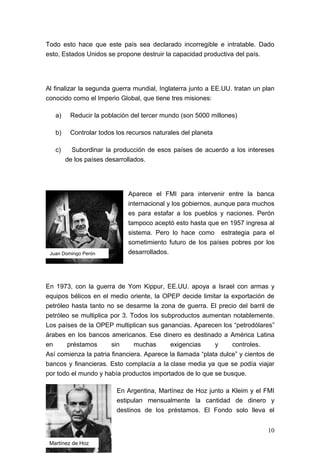 Todo esto hace que este país sea declarado incorregible e intratable. Dado
esto, Estados Unidos se propone destruir la capacidad productiva del país.




Al finalizar la segunda guerra mundial, Inglaterra junto a EE.UU. tratan un plan
conocido como el Imperio Global, que tiene tres misiones:

   a)    Reducir la población del tercer mundo (son 5000 millones)

   b)    Controlar todos los recursos naturales del planeta

   c)     Subordinar la producción de esos países de acuerdo a los intereses
        de los países desarrollados.




                             Aparece el FMI para intervenir entre la banca
                             internacional y los gobiernos, aunque para muchos
                             es para estafar a los pueblos y naciones. Perón
                             tampoco aceptó esto hasta que en 1957 ingresa al
                             sistema. Pero lo hace como estrategia para el
                             sometimiento futuro de los países pobres por los
 Juan Domingo Perón          desarrollados.




En 1973, con la guerra de Yom Kippur, EE.UU. apoya a Israel con armas y
equipos bélicos en el medio oriente, la OPEP decide limitar la exportación de
petróleo hasta tanto no se desarme la zona de guerra. El precio del barril de
petróleo se multiplica por 3. Todos los subproductos aumentan notablemente.
Los países de la OPEP multiplican sus ganancias. Aparecen los “petrodólares”
árabes en los bancos americanos. Ese dinero es destinado a América Latina
en     préstamos       sin     muchas      exigencias      y     controles.
Así comienza la patria financiera. Aparece la llamada “plata dulce” y cientos de
bancos y financieras. Esto complacía a la clase media ya que se podía viajar
por todo el mundo y había productos importados de lo que se busque.

                         En Argentina, Martínez de Hoz junto a Kleim y el FMI
                         estipulan mensualmente la cantidad de dinero y
                         destinos de los préstamos. El Fondo solo lleva el


                                                                             10
 Martínez de Hoz
 