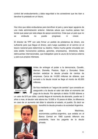 control del endeudamiento y daba seguridad a los acreedores que les iban a
devolver lo prestado en un futuro.




Hoz dice que debe endeudarse para tecnificar el país y para tapar agujeros de
una mala administración anterior. Además aduce que muchos países han
tenido que pasar por esta etapa de apoyo económico. Cree que un país que no
se      endeuda       no      puede       progresar,     ni      crecer.


El director de YPF con solo firmar un pedido de préstamos de dinero, era
suficiente para que llegue el dinero, pero luego quedaba en el camino en el
tesoro nacional para determinar su destino. Había mucha gente vinculada con
esta estafa: funcionarios públicos, gerentes, empresarios, directores, todos
delincuentes internacionales, que trabajaban para la usura de la banca externa
y para sus propios intereses.




                      Antes de entregar el poder a la democracia, Cavallo,
                      Aleman, Dianella, Pastore, Sigot y Gonzalez Solar
                      deciden estatizar la deuda privada de cientos de
                      empresas. Cerca de 14.000 millones de dólares, que
                      sumado a la deuda inicial se llega al monto de 40.000
                      millones.

                     Se hizo mediante un “seguro de cambio” que consistía en
 Domingo Cavallo     asegurarle a la deuda el valor del dólar al momento del
                     pago de la deuda. Por ejemplo si debía 10.000 dólares a
un valor de $10 por dólar, cuando llegue el momento de abonarla, puede ser 3
años o mas, el deudor solo abona los 10.000 a 10 pesos el dólar, la diferencia
en caso de un aumento del dólar lo absorbe el estado, el pueblo. Es decir se
                            transfirió la deuda privada a la sociedad Argentina.

                            José                 Luis               Machinea,
                            economista y político argentino, que estaba en el
                            Banco Central en 1985 cuando Alfonsín era
                            presidente, hace los pagarés de la deuda
                            privada.



                                                                             11
 