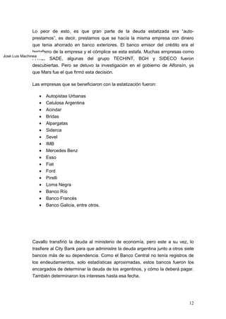 Lo peor de esto, es que gran parte de la deuda estatizada era “auto-
                prestamos”, es decir, prestamos que se hacía la misma empresa con dinero
                que tenia ahorrado en banco exteriores. El banco emisor del crédito era el
                testaferro de la empresa y el cómplice se esta estafa. Muchas empresas como
José Luis Machinea
                FATE, SADE, algunas del grupo TECHINT, BGH y SIDECO fueron
                descubiertas. Pero se detuvo la investigación en el gobierno de Alfonsín, ya
                que Mars fue el que firmó esta decisión.

              Las empresas que se beneficiaron con la estatización fueron:

                 •   Autopistas Urbanas
                 •   Celulosa Argentina
                 •   Acindar
                 •   Bridas
                 •   Alpargatas
                 •   Siderca
                 •   Sevel
                 •   IMB
                 •   Mercedes Benz
                 •   Esso
                 •   Fiat
                 •   Ford
                 •   Pirelli
                 •   Loma Negra
                 •   Banco Río
                 •   Banco Francés
                 •   Banco Galicia, entre otros.




              Cavallo transfirió la deuda al ministerio de economía, pero este a su vez, lo
              trasfiere al City Bank para que administre la deuda argentina junto a otros siete
              bancos más de su dependencia. Como el Banco Central no tenía registros de
              los endeudamientos, solo estadísticas aproximadas, estos bancos fueron los
              encargados de determinar la deuda de los argentinos, y cómo la deberá pagar.
              También determinaron los intereses hasta esa fecha.




                                                                                            12
 