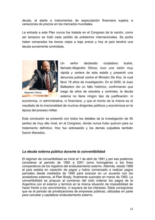 deuda, al atarla a instrumentos de especulación financiera sujetos a
variaciones de precios en los mercados mundiales.

La entrada a este Plan nunca fue tratada en el Congreso de la nación, como
así tampoco se trató cada pedido de préstamos internacionales. Se podía
haber comprados los bonos viejos a bajo precio y hoy el país tendría una
deuda sumamente controlada.




                             Un     señor     declarado     ciudadano     ilustre,
                             llamado Alejandro Olmos, tuvo una visión muy
                             rápida y certera de esta estafa y presentó una
                             denuncia judicial contra el Ministro De Hoz, la cual
                             llevó 18 años de investigación. En el 2000, el Juez
                             Ballestero dio un fallo histórico, confirmando que
  Alejandro Olmos            luego de años de estudios y controles, la deuda
                             externa no tiene ningún tipo de justificación: ni
económica, ni administrativa, ni financiera, y que el monto de la misma es el
resultado de la irracionalidad de muchos dirigentes políticos y económicos en la
época del proceso militar.

Esta conclusión se presentó con todos los detalles de la investigación de 50
peritos de muy alto nivel, en el Congreso, donde nunca hubo quórum para su
tratamiento definitivo. Hoz fue sobreseído y los demás culpables también
fueron liberados.




La deuda externa pública durante la convertibilidad

El régimen de convertibilidad se inició el 1 de abril de 1991 y por eso podemos
considerar al periodo de 1992 a 2001 como homogéneo a los fines
comparativos de los registros del endeudamiento externo. Además, desde 1988
el país estaba en cesación de pagos y había comenzado a realizar pagos
parciales desde mediados de 1990 para avanzar en un acuerdo con los
acreedores externos, el Plan Brady, finalmente suscripto en marzo de 1993. La
convertibilidad se propuso al comienzo del ciclo ordenar los pagos de la
Argentina con el exterior y terminó en la misma situación de imposibilidad de
hacer frente a los vencimientos, ni siquiera de los intereses. Debe consignarse
que es el periodo de privatizaciones de empresas públicas, utilizadas en parte
para cancelar y capitalizar endeudamiento externo.



                                                                               14
 