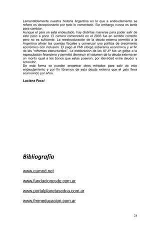 Lamentablemente nuestra historia Argentina en lo que a endeudamiento se
refiere es decepcionante por todo lo comentado. Sin embargo nunca es tarde
para cambiar.
Aunque el país ya esté endeudado, hay distintas maneras para poder salir de
esto poco a poco. El camino comenzado en el 2003 fue en sentido correcto
pero no es suficiente. La reestructuración de la deuda externa permitió a la
Argentina aliviar las cuentas fiscales y comenzar una política de crecimiento
económico con inclusión. El pago al FMI otorgó soberanía económica y el fin
de las “reformas estructurales”. La estatización de las AFJP fue un golpe a la
especulación financiera y permitió disminuir el volumen de la deuda externa en
un monto igual a los bonos que estas poseían, por identidad entre deudor y
acreedor.
De esta forma se pueden encontrar otros métodos para salir de este
endeudamiento y por fin librarnos de esta deuda externa que el país lleva
acarreando por años.

Luciana Fucci




Bibliografía

www.eumed.net

www.fundacionosde.com.ar

www.portalplanetasedna.com.ar

www.fmmeducacion.com.ar


                                                                           24
 