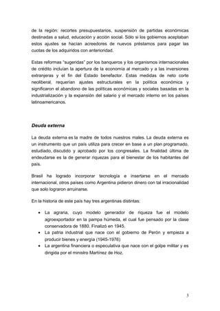 de la región: recortes presupuestarios, suspensión de partidas económicas
destinadas a salud, educación y acción social. Sólo si los gobiernos aceptaban
estos ajustes se hacían acreedores de nuevos préstamos para pagar las
cuotas de los adquiridos con anterioridad.

Estas reformas “sugeridas” por los banqueros y los organismos internacionales
de crédito incluían la apertura de la economía al mercado y a las inversiones
extranjeras y el fin del Estado benefactor. Estas medidas de neto corte
neoliberal, requerían ajustes estructurales en la política económica y
significaron el abandono de las políticas económicas y sociales basadas en la
industrialización y la expansión del salario y el mercado interno en los países
latinoamericanos.




Deuda externa

La deuda externa es la madre de todos nuestros males. La deuda externa es
un instrumento que un país utiliza para crecer en base a un plan programado,
estudiado, discutido y aprobado por los congresales. La finalidad última de
endeudarse es la de generar riquezas para el bienestar de los habitantes del
país.

Brasil ha logrado incorporar tecnología e insertarse en el mercado
internacional, otros países como Argentina pidieron dinero con tal irracionalidad
que solo lograron arruinarse.

En la historia de este país hay tres argentinas distintas:

   •   La agraria, cuyo modelo generador de riqueza fue el modelo
       agroexportador en la pampa húmeda, el cual fue pensado por la clase
       conservadora de 1880. Finalizó en 1945.
   •   La patria industrial que nace con el gobierno de Perón y empieza a
       producir bienes y energía (1945-1976)
   •   La argentina financiera o especulativa que nace con el golpe militar y es
       dirigida por el ministro Martínez de Hoz.




                                                                               3
 