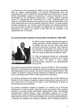 y la disminución de la demanda de créditos, lo que generó fondos disponibles
para los países subdesarrollados. Los bancos internacionales eran los
principales focos de la canalización del endeudamiento externo de los países
menos desarrollados cuando la abundancia de recursos financieros no fue
demandada por los prestatarios tradicionales. La deuda pública argentina
creció sin contrapartida del crecimiento de su PBI, empleándosela para
sostener una política económica que significó el aumento del desempleo y una
caída excepcional del nivel de actividad económica interna. La deuda externa
privada se generó por: sus mayores costos financieros, los subsidios otorgados
para que el sector privado no cancelase sus obligaciones en el exterior, y los
mecanismos de seguros de cambio a 540 días por los intereses y las
obligaciones aún no vencidas.



Su evolución bajo el gobierno democrático de Alfonsín, 1983-1989

                              En 1983, la deuda externa (heredada del régimen
                              militar) ascendía a 45.000 millones de dólares y
                              la inflación del año fue del 430%. Bajo estas
                              durísimas condiciones a fines de 1983, luego de
                              las elecciones democráticas de octubre de ese
                              año, asumía la magistratura del país el Dr. Raúl
                              Alfonsín, luego de siete años de régimen militar.

                              En 1984, el presidente Alfonsín en la Asamblea
                              de la ONU, planteaba la cuestión de la deuda
                              externa junto con Brasil y otros países
 Raúl Alfonsín                latinoamericanos, pidiendo una reconsideración
                              de la misma.

Para paliar la grave situación económica, se lanzó el PAN, el “Plan Alimentario
Nacional”, que consistía en la entrega de cajas con alimentos para los sectores
más desposeídos de la sociedad. Se crea el “Consejo del Salario Mínimo, Vital
y Móvil”. El gobierno otorga aumentos salariales y la inflación se dispara: hacia
fines de año llegó casi al 700%. El dólar pasó de 30 a 200 pesos.

En cuanto al problema de la deuda externa, el país debía 45.000 millones de
dólares. Por los intereses, el gobierno argentino debía abonar cada año un 8%
de su PBI. Pero, con el alza de las tasas a nivel internacional, la deuda se
incrementaba permanentemente.

Los bancos acreedores exigieron al gobierno un acuerdo con el FMI para
implementar un “plan de ajuste”, antes de renovar sus créditos. Estos sectores
ejercieron una fuerte presión diplomática especialmente sobre el presidente
norteamericano Ronald Reagan, quien aconsejaba negociar con el FMI.
Durante varios meses el gobierno de Alfonsín estuvo frenando dicha propuesta.
Hasta trató de convocar a una acción solidaria con los países latinoamericanos,
y amenazó con declarar una moratoria unilateral. Pero el esfuerzo resultó en



                                                                               6
 