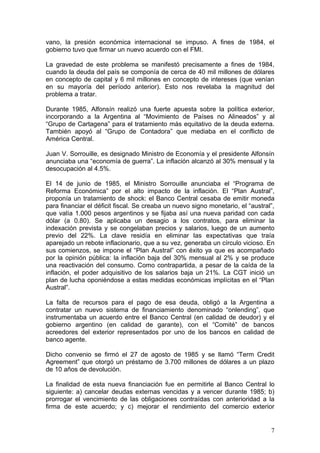 vano, la presión económica internacional se impuso. A fines de 1984, el
gobierno tuvo que firmar un nuevo acuerdo con el FMI.

La gravedad de este problema se manifestó precisamente a fines de 1984,
cuando la deuda del país se componía de cerca de 40 mil millones de dólares
en concepto de capital y 6 mil millones en concepto de intereses (que venían
en su mayoría del período anterior). Esto nos revelaba la magnitud del
problema a tratar.

Durante 1985, Alfonsín realizó una fuerte apuesta sobre la política exterior,
incorporando a la Argentina al “Movimiento de Países no Alineados” y al
“Grupo de Cartagena” para el tratamiento más equitativo de la deuda externa.
También apoyó al “Grupo de Contadora” que mediaba en el conflicto de
América Central.

Juan V. Sorrouille, es designado Ministro de Economía y el presidente Alfonsín
anunciaba una “economía de guerra”. La inflación alcanzó al 30% mensual y la
desocupación al 4.5%.

El 14 de junio de 1985, el Ministro Sorrouille anunciaba el “Programa de
Reforma Económica” por el alto impacto de la inflación. El “Plan Austral”,
proponía un tratamiento de shock: el Banco Central cesaba de emitir moneda
para financiar el déficit fiscal. Se creaba un nuevo signo monetario, el “austral”,
que valía 1.000 pesos argentinos y se fijaba así una nueva paridad con cada
dólar (a 0.80). Se aplicaba un desagio a los contratos, para eliminar la
indexación prevista y se congelaban precios y salarios, luego de un aumento
previo del 22%. La clave residía en eliminar las expectativas que traía
aparejado un rebote inflacionario, que a su vez, generaba un círculo vicioso. En
sus comienzos, se impone el “Plan Austral” con éxito ya que es acompañado
por la opinión pública: la inflación baja del 30% mensual al 2% y se produce
una reactivación del consumo. Como contrapartida, a pesar de la caída de la
inflación, el poder adquisitivo de los salarios baja un 21%. La CGT inició un
plan de lucha oponiéndose a estas medidas económicas implícitas en el “Plan
Austral”.

La falta de recursos para el pago de esa deuda, obligó a la Argentina a
contratar un nuevo sistema de financiamiento denominado “onlending”, que
instrumentaba un acuerdo entre el Banco Central (en calidad de deudor) y el
gobierno argentino (en calidad de garante), con el “Comité” de bancos
acreedores del exterior representados por uno de los bancos en calidad de
banco agente.

Dicho convenio se firmó el 27 de agosto de 1985 y se llamó “Term Credit
Agreement” que otorgó un préstamo de 3.700 millones de dólares a un plazo
de 10 años de devolución.

La finalidad de esta nueva financiación fue en permitirle al Banco Central lo
siguiente: a) cancelar deudas externas vencidas y a vencer durante 1985; b)
prorrogar el vencimiento de las obligaciones contraídas con anterioridad a la
firma de este acuerdo; y c) mejorar el rendimiento del comercio exterior


                                                                                 7
 