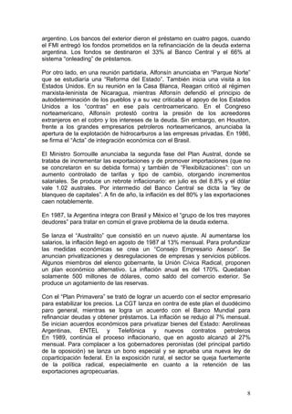 argentino. Los bancos del exterior dieron el préstamo en cuatro pagos, cuando
el FMI entregó los fondos prometidos en la refinanciación de la deuda externa
argentina. Los fondos se destinaron el 33% al Banco Central y el 66% al
sistema “onleading” de préstamos.

Por otro lado, en una reunión partidaria, Alfonsín anunciaba en “Parque Norte”
que se estudiaría una “Reforma del Estado”. También inicia una visita a los
Estados Unidos. En su reunión en la Casa Blanca, Reagan criticó al régimen
marxista-leninista de Nicaragua, mientras Alfonsín defendió el principio de
autodeterminación de los pueblos y a su vez criticaba el apoyo de los Estados
Unidos a los “contras” en ese país centroamericano. En el Congreso
norteamericano, Alfonsín protestó contra la presión de los acreedores
extranjeros en el cobro y los intereses de la deuda. Sin embargo, en Houston,
frente a los grandes empresarios petroleros norteamericanos, anunciaba la
apertura de la explotación de hidrocarburos a las empresas privadas. En 1986,
se firma el “Acta” de integración económica con el Brasil.

El Ministro Sorrouille anunciaba la segunda fase del Plan Austral, donde se
trataba de incrementar las exportaciones y de promover importaciones (que no
se concretaron en su debida forma) y también de “Flexibilizaciones”: con un
aumento controlado de tarifas y tipo de cambio, otorgando incrementos
salariales. Se produce un rebrote inflacionario: en julio es del 8.8% y el dólar
vale 1.02 australes. Por intermedio del Banco Central se dicta la “ley de
blanqueo de capitales”. A fin de año, la inflación es del 80% y las exportaciones
caen notablemente.

En 1987, la Argentina integra con Brasil y México el “grupo de los tres mayores
deudores” para tratar en común el grave problema de la deuda externa.

Se lanza el “Australito” que consistió en un nuevo ajuste. Al aumentarse los
salarios, la inflación llegó en agosto de 1987 al 13% mensual. Para profundizar
las medidas económicas se crea un “Consejo Empresario Asesor”. Se
anuncian privatizaciones y desregulaciones de empresas y servicios públicos.
Algunos miembros del elenco gobernante, la Unión Cívica Radical, proponen
un plan económico alternativo. La inflación anual es del 170%. Quedaban
solamente 500 millones de dólares, como saldo del comercio exterior. Se
produce un agotamiento de las reservas.

Con el “Plan Primavera” se trató de lograr un acuerdo con el sector empresario
para estabilizar los precios. La CGT lanza en contra de este plan el duodécimo
paro general, mientras se logra un acuerdo con el Banco Mundial para
refinanciar deudas y obtener préstamos. La inflación se redujo al 7% mensual.
Se inician acuerdos económicos para privatizar bienes del Estado: Aerolíneas
Argentinas, ENTEL y Telefónica y nuevos contratos petroleros
En 1989, continúa el proceso inflacionario, que en agosto alcanzó al 27%
mensual. Para complacer a los gobernadores peronistas (del principal partido
de la oposición) se lanza un bono especial y se aprueba una nueva ley de
coparticipación federal. En la exposición rural, el sector se queja fuertemente
de la política radical, especialmente en cuanto a la retención de las
exportaciones agropecuarias.


                                                                               8
 