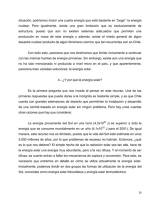 situación, podríamos incluir una cuarta energía que está bastante en “boga”: la energía
nuclear. Pero igualmente, existe una gran limitación que es exclusivamente de
estructura, puesto que aún no existen sistemas adecuados que permitan una
producción en masa de esta energía y además, existe el miedo general de algún
desastre nuclear producto de algún fenómeno sísmico que tan recurrentes son en Chile.


      Con todo esto, pareciera que nos tendríamos que limitar únicamente a continuar
con las mismas fuentes de energía primarias. Sin embargo, existe aún una energía que
no ha sido mencionada ni producida a nivel micro en el país, y que aparentemente,
pareciera traer variadas soluciones: la energía solar.


                             4.- ¿Y por qué la energía solar?


      Es la primera pregunta que nos invade al pensar en este recurso. Una de las
primeras respuestas que puede darse a la incógnita es bastante simple, y es que Chile
cuenta con grandes extensiones de desierto que permitirían la instalación y desarrollo
de una central basada en energía solar sin ningún problema. Pero hay unas cuantas
otras razones que hay que considerar.


      La energía proveniente del Sol en una hora (4,3x1020 J) es superior a toda la
energía que se consume mundialmente en un año (4,1x10 20 J para el 2001). De igual
manera, este recurso nos es ilimitado, puesto que la vida del Sol está estimada en unos
5.000 millones de años, por lo que problemas de escasez no habrían. Entonces, ¿qué
es lo que nos detiene? El simple hecho de que la radiación solar sea tan alta, hace de
la energía solar una energía muy abundante, pero a la vez difusa. Y al momento de ser
difusa, es cuanto entran a fallar los mecanismos de captura y conversión. Para esto, es
necesario que entremos en detalle en cómo se utiliza actualmente la energía solar.
Inicialmente, podemos dividir en dos grupos las formas de utilización de la energía del
Sol, conocidas como energía solar fotovoltaica y energía solar termoeléctrica:




                                                                                     10
 