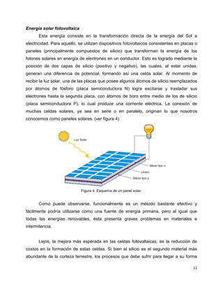 Energía solar fotovoltaica
      Esta energía consiste en la transformación directa de la energía del Sol a
electricidad. Para aquello, se utilizan dispositivos fotovoltaicos consistentes en placas o
paneles (principalmente compuestos de silicio) que transforman la energía de los
fotones solares en energía de electrones en un conductor. Esto es logrado mediante la
posición de dos capas de silicio (positivo y negativo), las cuales, al estar unidas,
generan una diferencia de potencial, formando así una celda solar. Al momento de
recibir la luz solar, una de las placas que posee algunos átomos de silicio reemplazados
por átomos de fósforo (placa semiconductora N) logra excitarse y trasladar sus
electrones hasta la segunda placa, con átomos de boro entre medio de los de silicio
(placa semiconductora P), lo cual produce una corriente eléctrica. La conexión de
muchas celdas solares, ya sea en serie o en paralelo, originan lo que nosotros
conocemos como paneles solares. (ver figura 4)




                             Figura 4. Esquema de un panel solar.


      Como puede observarse, funcionalmente es un método bastante efectivo y
fácilmente podría utilizarse como una fuente de energía primaria, pero al igual que
todas las energías renovables, ésta presenta graves problemas en materiales e
intermitencia.


      Lejos, la mejora más esperada en las celdas fotovoltaicas, es la reducción de
costos en la formación de estas celdas. Si bien el silicio es el segundo material más
abundante de la corteza terrestre, los procesos que debe sufrir para llegar a su forma

                                                                                        11
 