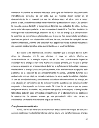 elemental y funcionar de manera adecuada para lograr la conversión fotovoltaica son
increíblemente elevados. Es por esto, que las mejoras deben radicar en el
descubrimiento de un material que sea tan eficiente como el silicio, pero a menor
precio; o bien, abaratar los costos de la obtención y purificación del silicio. Otra cara de
la moneda expresa también el desarrollo de láminas más delgadas de silicio, junto a
otros materiales que ayudarían a esta conversión fotoeléctrica. También, la eficiencia
de los paneles es bastante baja, alrededor del 10 al 15% de energía que se deposita en
la superficie es convertida en electricidad, por lo que se han desarrollado tecnologías
que buscan generar una disposición multicapa, la cual, mediante la superposición de
distintos materiales, permita una captación más específica de las diversas frecuencias
del espectro electromagnético solar, aumentando así el rendimiento total.


      En cuanto a la intermitencia, debemos recordar que la energía del Sol sufre
ciclos de día-noche, por lo que mientras no haya un método efectivo de
almacenamiento de la energía captada en el día, será prácticamente imposible
depender de la energía solar como fuente de energía primaria, por lo que el primer
avance se esperaría en el desarrollo de baterías lo suficientemente baratas y capaces
de almacenar la energía producida por los paneles. Otra alternativa que surge para este
problema es la creación de un almacenamiento mecánico, utilizando turbinas que
reciban esta energía eléctrica para el movimiento de agua mediante subidas y bajadas.
Si bien es un método barato y ampliamente utilizado en almacenamiento de energía, en
esta situación en particular no es del todo conveniente, puesto que es complicado estar
cargando y descargando las turbinas cada 24 horas de tal manera que se pueda
cumplir con el ciclo día-noche. Así, podemos ver que los avances para la energía solar
fotovoltaica deberán estar enfocados principalmente en el abaratamiento de costos en
la construcción de paneles solares, ya sea produciendo silicio más barato, o
encontrando un material más rentable e igual de efectivo.


Energía solar termoeléctrica
      Ahora, en vez de tener una trasformación directa desde la energía del Sol para
general electricidad mediante los fotones solares, ocurre una transformación de energía


                                                                                         12
 