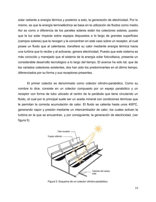 solar radiante a energía térmica y posterior a esto, la generación de electricidad. Por lo
mismo, es que la energía termoeléctrica se basa en la utilización de fluidos como medio.
Así es como a diferencia de los paneles solares están los colectores solares, puesto
que la luz solar impacta sobre espejos dispuestos a lo largo de grandes superficies
(campos solares) que la recogen y la concentran en este caso sobre un receptor, el cual
posee un fluido que al calentarse, transfiere su calor mediante energía térmica hacia
una turbina que lo recibe y al activarse, genera electricidad. Puesto que este sistema es
más conocido y manejado que el sistema de la energía solar fotovoltaica, presenta un
considerable desarrollo tecnológico a lo largo del tiempo. El avance ha sido tal, que de
los variados colectores existentes, dos han sido los predominantes en el último tiempo,
diferenciados por su forma y sus receptores presentes.


       El primer colector es denominado como colector cilindro-parabólico. Como su
nombre lo dice, consiste en un colector compuesto por un espejo parabólico y un
receptor con forma de tubo ubicado al centro de la parábola que tiene circulando un
fluido, el cual por lo principal suele ser un aceite mineral con condiciones térmicas que
le permitan la correcta acumulación de calor. El fluido se calienta hasta unos 400ºC,
generando vapor y presión mediante un intercambiador de calor, los cuales activan la
turbina en la que se encuentran, y por consiguiente, la generación de electricidad. (ver
figura 5)




                      Figura 5. Esquema de un colector cilindro-parabólico.

                                                                                       13
 