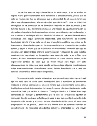 Uno de los avances mejor desarrollados en este campo, y en los cuales se
espera mayor perfeccionamiento, hace referencia al almacenamiento, puesto que el
calor es mucho más fácil de almacenar que la electricidad. En el caso de tener una
planta con almacenamiento, además de existir una alimentación para los colectores
encargados de la producción de la electricidad mediante el calor acumulado y las
turbinas durante el día, de manera simultánea, una fracción de aquella alimentación es
otorgada a dispositivos de almacenamiento térmico especializados. Así, en la noche, y
con la demanda de energía aún alta, se utilizan las reservas ya acumuladas en estos
dispositivos para seguir generando electricidad. Esto naturalmente es bastante
beneficioso para la energía solar en sí, por el constante problema que existe de la
intermitencia y la casi nula capacidad de almacenamiento que presentaban los paneles
solares, y es por lo mismo que los estudios han ido mucho más a fondo con este tipo de
energía solar, observándose ahora la experimentación y utilización de sales (nitratos
principalmente) que elevan su temperatura para acumular calor, y se enfrían para
liberarlo. El único inconveniente que puede dificultar las cosas con este sistema, es la
exponencial cantidad de sales que se deben utilizar para lograr todo este
almacenamiento de calor, pero para aquello también existen algunas investigaciones
sobre almacenamiento en materiales con cambio de fase, lo cual evita que el calor sea
sensible únicamente a diferencias de temperatura.


      Otra mejora también tratada, enfocada en abaratamiento de costos, trata sobre el
tipo de fluido que se utiliza como intermediario para la formación de electricidad
mediante la energía calórica: al ser un aceite mineral que se descompone con en calor,
impide el aumento de la temperatura de trabajo, lo que se relaciona directamente con la
cantidad de calor que se está acumulando. Y de igual manera, el fluido en sí es algo
complicado de manejar y contaminante, por lo que las evoluciones apuntan al
reemplazo de este aceite por un fluido como agua, o gas, que permita el aumento de la
temperatura de trabajo, y al mismo tiempo, abaratamiento de costos al haber una
simplificación en las plantas. Dentro de esta misma área, se considera también el
descubrimiento de materiales absorbentes selectivos encargados de una mayor



                                                                                     14
 