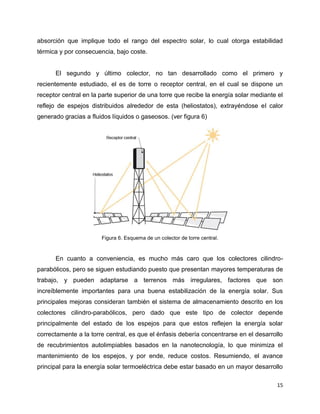 absorción que implique todo el rango del espectro solar, lo cual otorga estabilidad
térmica y por consecuencia, bajo coste.


      El segundo y último colector, no tan desarrollado como el primero y
recientemente estudiado, el es de torre o receptor central, en el cual se dispone un
receptor central en la parte superior de una torre que recibe la energía solar mediante el
reflejo de espejos distribuidos alrededor de esta (heliostatos), extrayéndose el calor
generado gracias a fluidos líquidos o gaseosos. (ver figura 6)




                       Figura 6. Esquema de un colector de torre central.



      En cuanto a conveniencia, es mucho más caro que los colectores cilindro-
parabólicos, pero se siguen estudiando puesto que presentan mayores temperaturas de
trabajo, y pueden adaptarse a terrenos más irregulares, factores que son
increíblemente importantes para una buena estabilización de la energía solar. Sus
principales mejoras consideran también el sistema de almacenamiento descrito en los
colectores cilindro-parabólicos, pero dado que este tipo de colector depende
principalmente del estado de los espejos para que estos reflejen la energía solar
correctamente a la torre central, es que el énfasis debería concentrarse en el desarrollo
de recubrimientos autolimpiables basados en la nanotecnología, lo que minimiza el
mantenimiento de los espejos, y por ende, reduce costos. Resumiendo, el avance
principal para la energía solar termoeléctrica debe estar basado en un mayor desarrollo

                                                                                       15
 