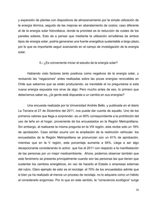 y expansión de plantas con dispositivos de almacenamiento por la simple utilización de
la energía térmica, seguido de las mejoras en abaratamiento de costos; caso diferente
al de la energía solar fotovoltaica, donde la prioridad es la reducción de costes de los
paneles solares. Esto da a pensar que mediante la utilización simultánea de ambos
tipos de energía solar, podría generarse una fuente energética sustentable a largo plazo,
por lo que es importante seguir avanzando en el campo de investigación de la energía
solar.


                 5.- ¿Es conveniente iniciar el estudio de la energía solar?


         Habiendo visto factores tanto positivos como negativos de la energía solar, y
revisando las “negaciones” antes realizadas sobre las pocas energías renovables en
Chile que sabemos que se están produciendo, es inevitable el no preguntarse si esta
nueva energía expuesta nos sirve de algo. Pero mucho antes de eso, lo primero que
deberíamos saber es, ¿la gente está dispuesta a un cambio en sus energías?


         Una encuesta realizada por la Universidad Andrés Bello, y publicada en el diario
La Tercera el 27 de Diciembre del 2011, nos puede dar cuenta de aquello. Uno de los
primeros valores que llega a sorprender, es un 80% correspondiente a la prohibición del
uso de leña en el hogar, proveniente de los encuestados en la Región Metropolitana.
Sin embargo, al realizarse la misma pregunta en la VIII región, esta recibe solo un 18%
de aprobación. Caso similar ocurre con la ampliación de la restricción vehicular: los
encuestados de la Región Metropolitana se pronuncian con un 61% de aprobación,
mientras que en la V región, este porcentaje aumenta a 84%. Llega a ser algo
decepcionante considerando lo activo que fue el 2011 con respecto a la manifestación
de las personas por un mejor medioambiente. Ahora, podemos observar también que
este fenómeno se presenta principalmente cuando son las personas las que tienen que
sustentar los cambios energéticos, en vez de hacerlo el Estado o empresas externas
del rubro. Claro ejemplo de esto es el reciclaje: el 70% de los encuestados admite que
si bien ya ha realizado al menos un proceso de reciclaje, no lo adquiere como un hábito
al considerarlo engorroso. Por lo que en este sentido, la “consciencia ecológica” surge


                                                                                      16
 