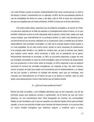 con más firmeza cuando el cambio medioambiental trae como consecuencia un ahorro
de tiempo o dinero: nuevamente con un ejemplo, el 90% de los encuestados admite el
uso de ampolletas de ahorro en casa, y de ellos, solo el 10% lo hace con consciencia
de que es amigable para el medio ambiente; el 89% lo hace por el ahorro del dinero.


      Con todos estos datos, pareciera que el problema energético, al menos en Chile,
no estuviera radicado en la falta de estudios e investigaciones sobre el tema, si no que
también influencia mucho el cuán dispuesta está la gente a sobre todo, pagar por esta
nueva energía, que naturalmente en un principio tendría un valor más elevado que la
convencional por los recursos utilizados en su producción; pero a medida que se fueran
desarrollando más centrales renovables, el valor de la energía bajaría hasta quedar a
un nivel aceptable. Es en este mismo punto, donde no sería necesario el cuestionarse
si la energía solar tendría o no cabida en nuestro país, ya que lo primero que habría
que mejorar como nación, sería comenzar a lidiar con la aceptación de la gente.
Nuevamente retomando la encuesta, un 58% se encuentra dispuesto a pagar de más
por energías renovables en caso de crisis energética, pero al momento de preguntarles
por una proyección a cinco años sobre la energía, un 62% responde a que se debería
aumentar el número de centrales energéticas, sin importar el tipo. De esta manera,
vemos (a pesar de todo) que existe una consciencia por el medioambiente y un deseo
tal vez por ayudar y contribuir al cuidado del planeta, pero que sin embargo, aún
necesita una internalización en el hecho de que si se desea un cambio, este no será
gratis, pero perdurará por mucho más tiempo que el sistema actual.


                          6.- ¿Qué es lo que podemos hacer?


Dentro de todo el análisis, y los múltiples elementos que se han expuesto, una de las
primeras cosas que podemos concluir y aprehender, es el hecho de que así como
estamos, no nos encontramos bien. Para desagrado de muchos, los combustibles
fósiles no son ilimitados, por lo que se necesita una solución desde ahora para combatir
aquello, y no es una solución simple como cambiar de fuente primaria, si no que es todo
un nuevo modelo energético que debemos adquirir y modificar poco a poco,


                                                                                      17
 