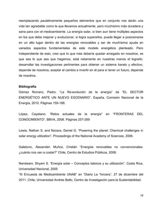 reemplazando paulatinamente pequeños elementos que en conjunto nos darán una
vida tan agradable como la que llevamos actualmente, pero muchísimo más duradera y
sana para con el medioambiente. La energía solar, si bien aun tiene múltiples aspectos
en los que debe mejorar y evolucionar, si logra superarlos, puede llegar a posicionarse
en un alto lugar dentro de las energías renovables y ser de muchísima ayuda en
variados aspectos fundamentales de este modelo energético planteado. Pero
independiente de esto, creo que lo que más debería quedar arraigado en nosotros, es
que sea lo que sea que hagamos, está netamente en nuestras manos el lograrlo:
desarrollar las investigaciones pertinentes para obtener un sistema barato y efectivo,
depende de nosotros; aceptar el cambio e invertir en él para sí tener un futuro, depende
de nosotros.


Bibliografia
Gómez Romero, Pedro. “La Re-evolución de la energía” de “EL SECTOR
ENERGÉTICO ANTE UN NUEVO ESCENARIO”. España, Comisión Nacional de la
Energía, 2010. Páginas 159-188.


López,   Cayetano.   “Retos   actuales   de   la   energía”   en   “FRONTERAS       DEL
CONOCIMIENTO”. BBVA, 2008. Páginas 257-269


Lewis, Nathan S. and Nocera, Daniel G. “Powering the planet: Chemical challenges in
solar energy utilization”. Proceedings of the National Academy of Sciences, 2006.


Galetovic, Alexander; Muñoz, Cristián “Energías renovables no convencionales:
¿cuánto nos van a costar?” Chile, Centro de Estudios Públicos, 2008.


Nandwani, Shyam S. “Energía solar – Conceptos básicos y su utilización”. Costa Rica,
Universidad Nacional, 2005
“III Encuesta de Medioambiente UNAB” en “Diario La Tercera”, 27 de diciembre del
2011. Chile, Universidad Andrés Bello, Centro de Investigación para la Sustentabilidad.



                                                                                      18
 