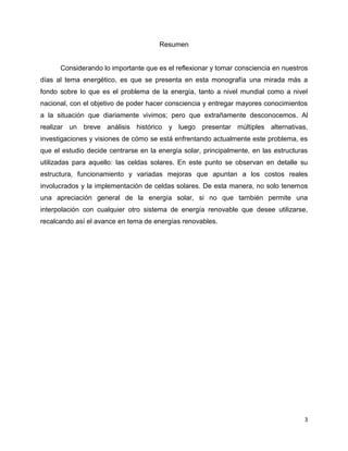 Resumen


      Considerando lo importante que es el reflexionar y tomar consciencia en nuestros
días al tema energético, es que se presenta en esta monografía una mirada más a
fondo sobre lo que es el problema de la energía, tanto a nivel mundial como a nivel
nacional, con el objetivo de poder hacer consciencia y entregar mayores conocimientos
a la situación que diariamente vivimos; pero que extrañamente desconocemos. Al
realizar un breve análisis histórico y luego presentar múltiples alternativas,
investigaciones y visiones de cómo se está enfrentando actualmente este problema, es
que el estudio decide centrarse en la energía solar, principalmente, en las estructuras
utilizadas para aquello: las celdas solares. En este punto se observan en detalle su
estructura, funcionamiento y variadas mejoras que apuntan a los costos reales
involucrados y la implementación de celdas solares. De esta manera, no solo tenemos
una apreciación general de la energía solar, si no que también permite una
interpolación con cualquier otro sistema de energía renovable que desee utilizarse,
recalcando así el avance en tema de energías renovables.




                                                                                      3
 